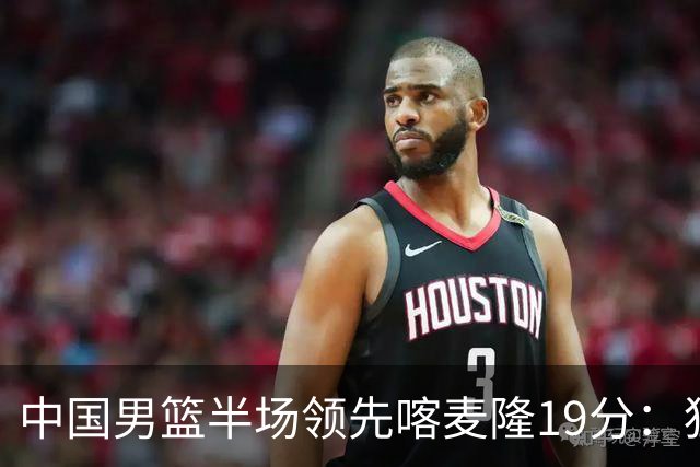 中国男篮半场领先喀麦隆19分：狂轰11三分 贺希宁12分庞峥麟11分