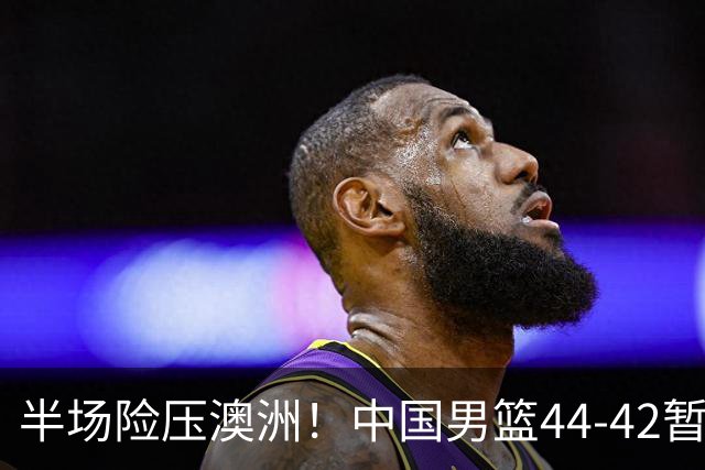 半场险压澳洲！中国男篮44-42暂时领先，王俊杰7分4板2助撑起锋线