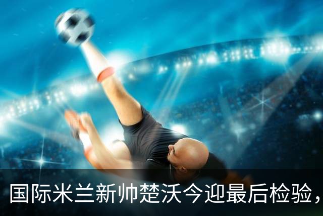 国际米兰新帅楚沃今迎最后检验，热身赛对阵卡尔斯鲁厄将直播