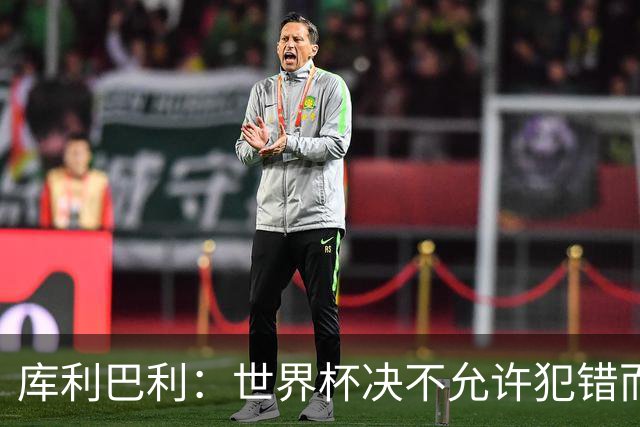 库利巴利：世界杯决不允许犯错而我们犯错太多，但依然坚信能出线