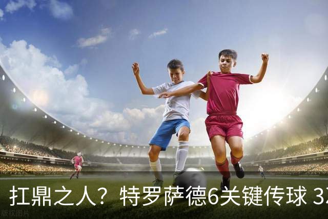 扛鼎之人？特罗萨德6关键传球 3次成功过人全场最高