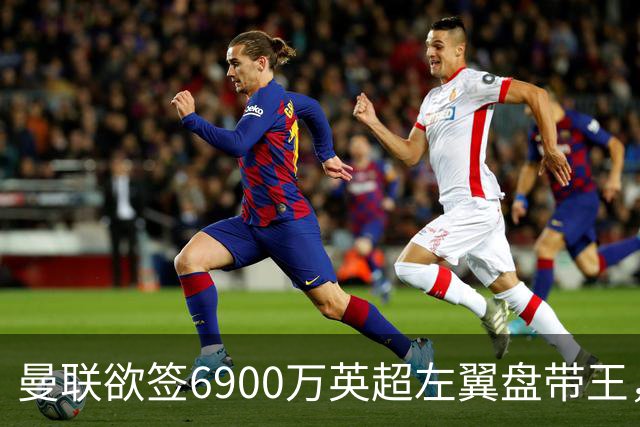 曼联欲签6900万英超左翼盘带王，无视莱奥示好！必先卖一人才考虑引进