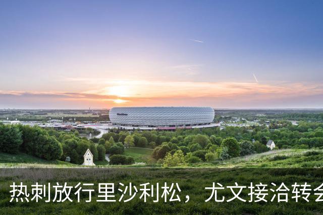 热刺放行里沙利松，尤文接洽转会费约两千万至两千五百万欧元