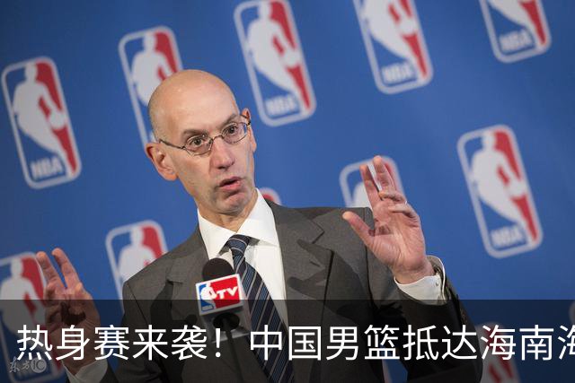 热身赛来袭！中国男篮抵达海南海口引关注 24号首战对阵喀麦隆