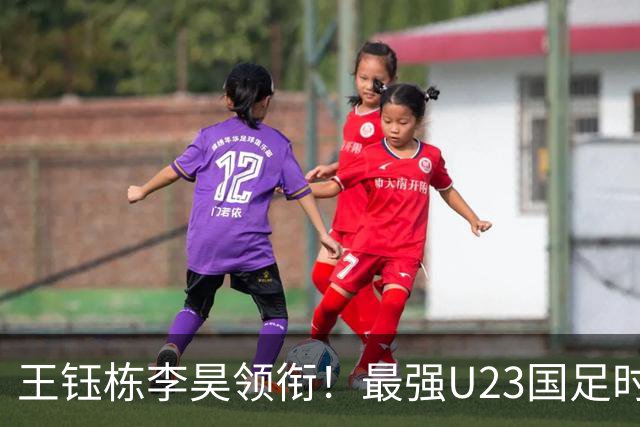 王钰栋李昊领衔！最强U23国足时隔半年再度合体，目标=亚运会夺冠