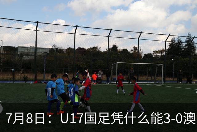 7月8日：U17国足凭什么能3-0澳洲？赛后浮嶋敏毫不含糊道出原因，句句在理
