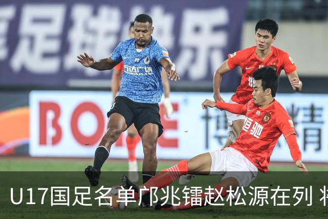 U17国足名单邝兆镭赵松源在列 将出战U17世界杯热身赛事